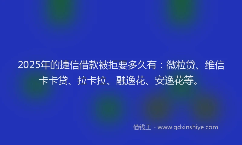 2025年的捷信借款被拒要多久有：微粒贷、维信卡卡贷、拉卡拉、融逸花、安逸花等。
