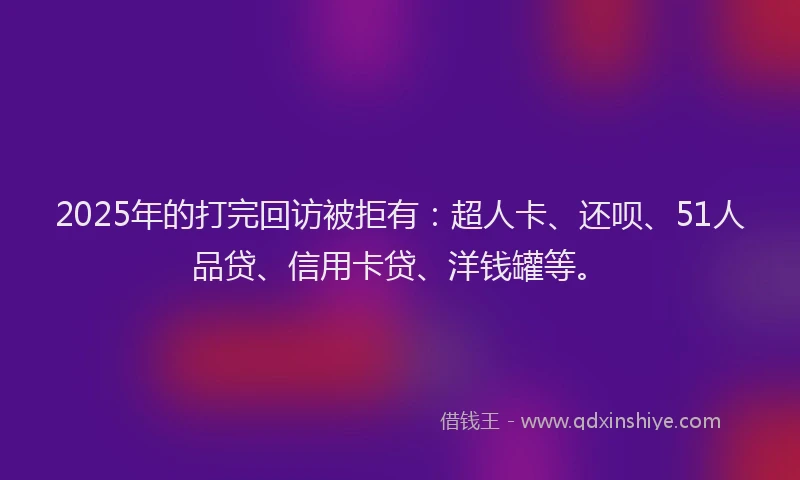 2025年的打完回访被拒有：超人卡、还呗、51人品贷、信用卡贷、洋钱罐等。