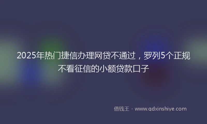 2025年热门捷信办理网贷不通过，罗列5个正规不看征信的小额贷款口子