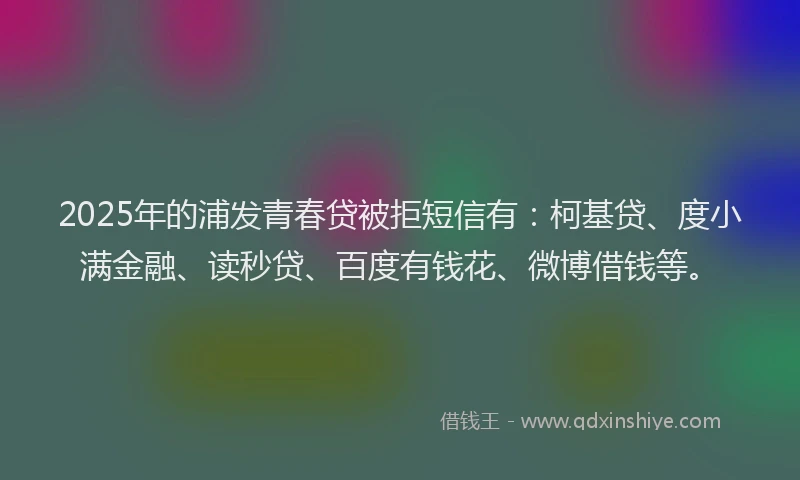2025年的浦发青春贷被拒短信有：柯基贷、度小满金融、读秒贷、百度有钱花、微博借钱等。