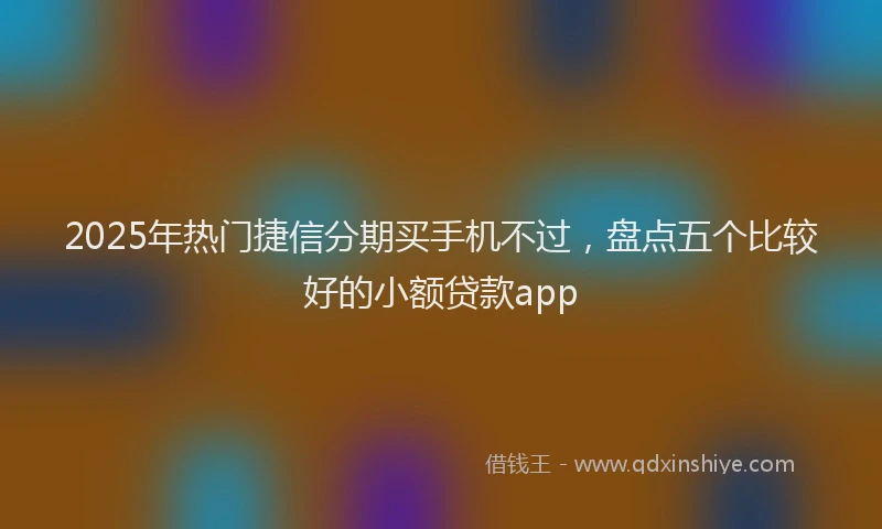 2025年热门捷信分期买手机不过，盘点五个比较好的小额贷款app