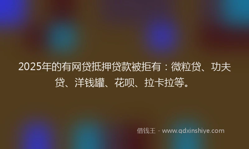 2025年的有网贷抵押贷款被拒有：微粒贷、功夫贷、洋钱罐、花呗、拉卡拉等。