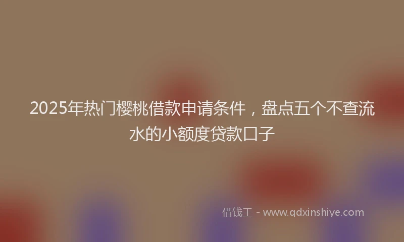 2025年热门樱桃借款申请条件，盘点五个不查流水的小额度贷款口子