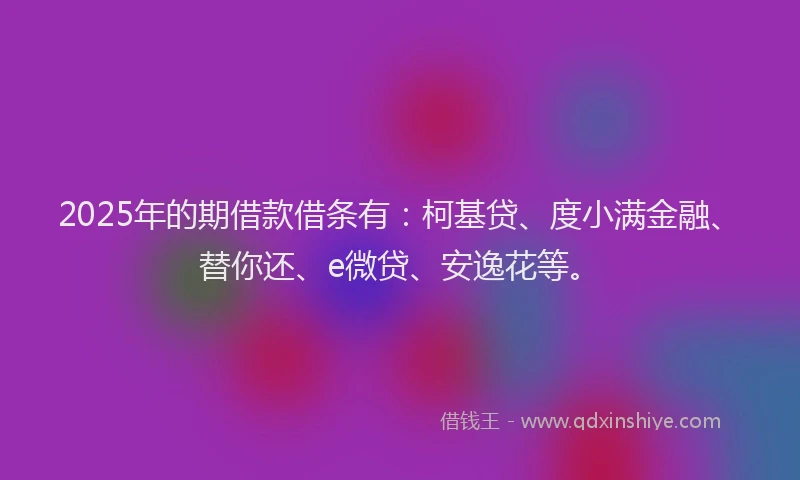 2025年的期借款借条有：柯基贷、度小满金融、替你还、e微贷、安逸花等。