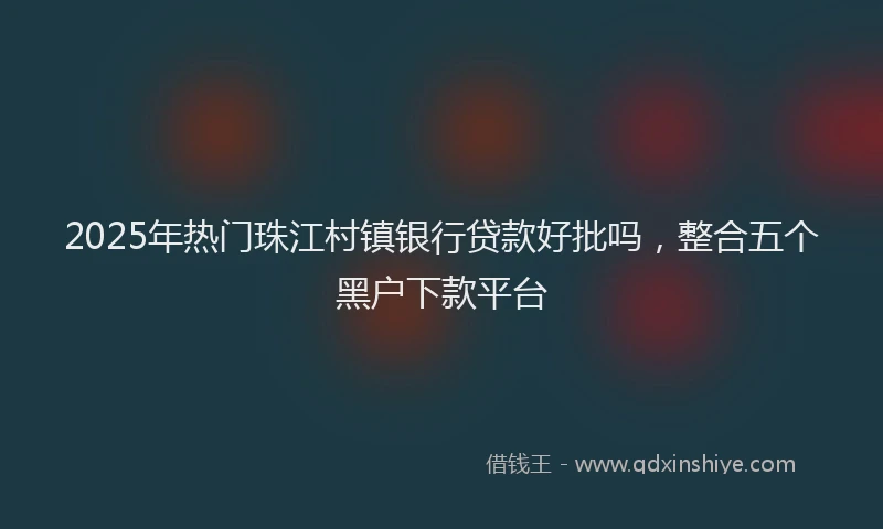 2025年热门珠江村镇银行贷款好批吗，整合五个黑户下款平台