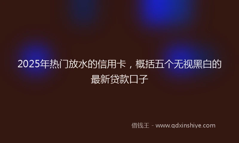 2025年热门放水的信用卡，概括五个无视黑白的最新贷款口子
