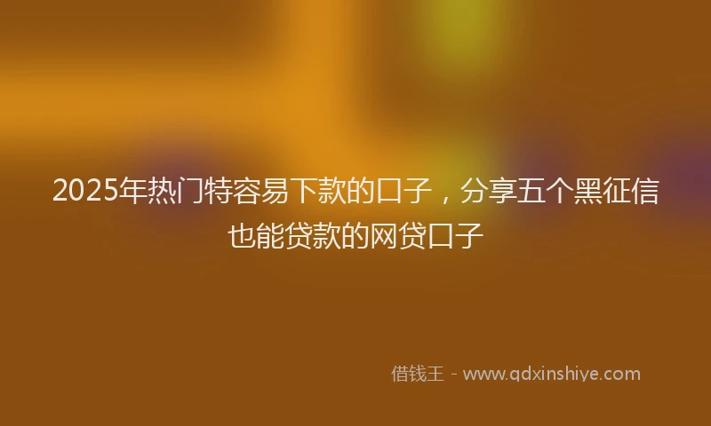 2025年热门特容易下款的口子，分享五个黑征信也能贷款的网贷口子
