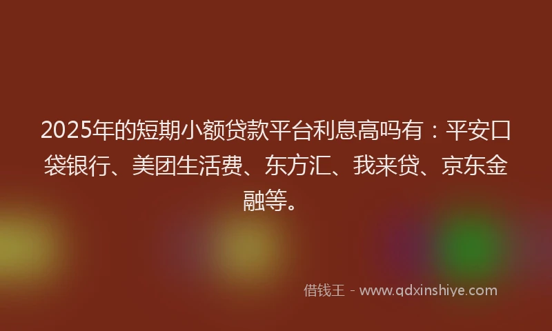 2025年的短期小额贷款平台利息高吗有：平安口袋银行、美团生活费、东方汇、我来贷、京东金融等。