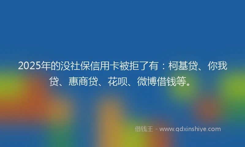 2025年的没社保信用卡被拒了有：柯基贷、你我贷、惠商贷、花呗、微博借钱等。