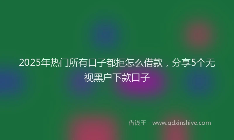2025年热门所有口子都拒怎么借款，分享5个无视黑户下款口子