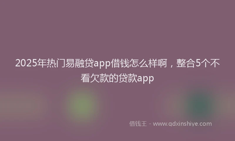2025年热门易融贷app借钱怎么样啊，整合5个不看欠款的贷款app