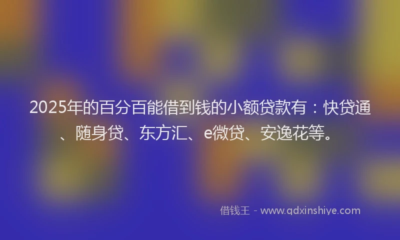 2025年的百分百能借到钱的小额贷款有：快贷通、随身贷、东方汇、e微贷、安逸花等。