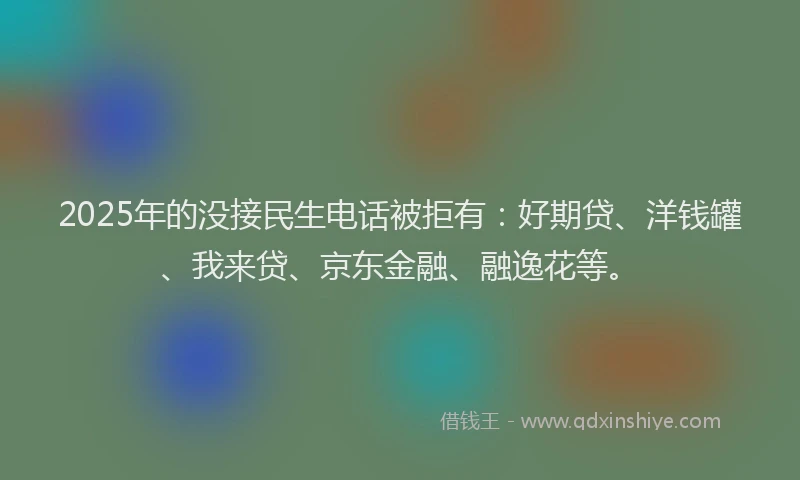 2025年的没接民生电话被拒有：好期贷、洋钱罐、我来贷、京东金融、融逸花等。