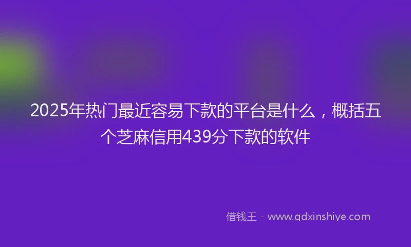 2025年热门最近容易下款的平台是什么，概括五个芝麻信用439分下款的软件