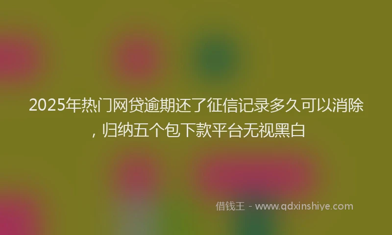 2025年热门网贷逾期还了征信记录多久可以消除，归纳五个包下款平台无视黑白