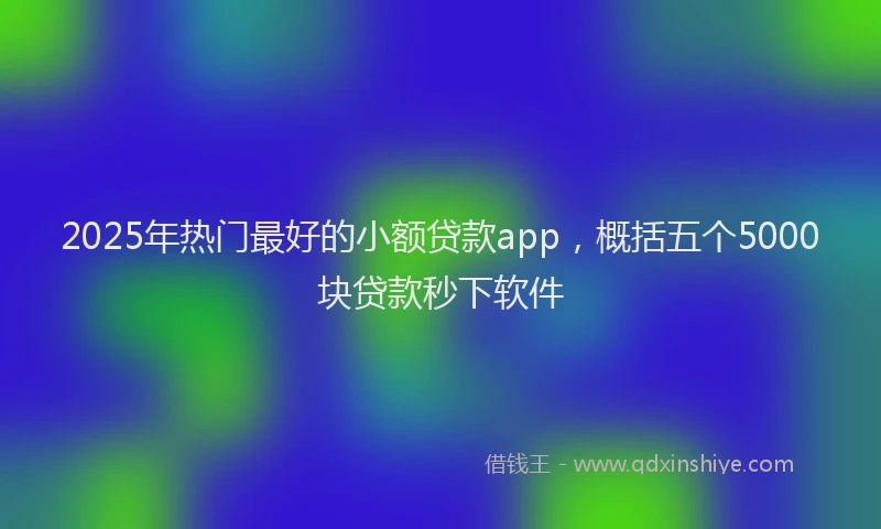 2025年热门最好的小额贷款app，概括五个5000块贷款秒下软件