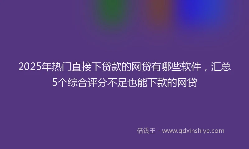2025年热门直接下贷款的网贷有哪些软件，汇总5个综合评分不足也能下款的网贷