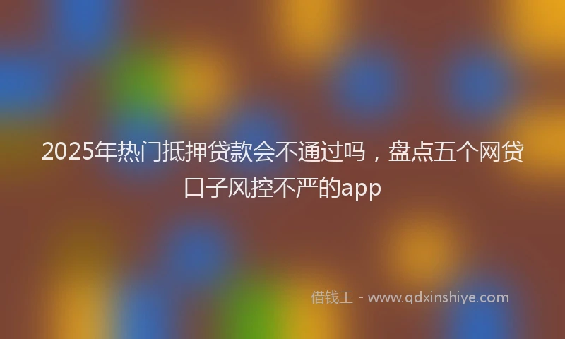 2025年热门抵押贷款会不通过吗，盘点五个网贷口子风控不严的app