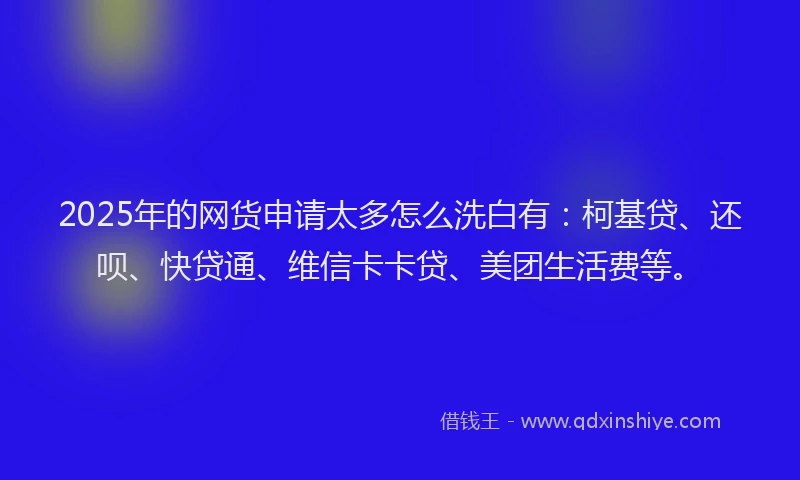 2025年的网货申请太多怎么洗白有：柯基贷、还呗、快贷通、维信卡卡贷、美团生活费等。
