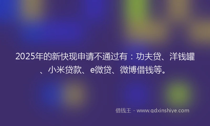 2025年的新快现申请不通过有：功夫贷、洋钱罐、小米贷款、e微贷、微博借钱等。