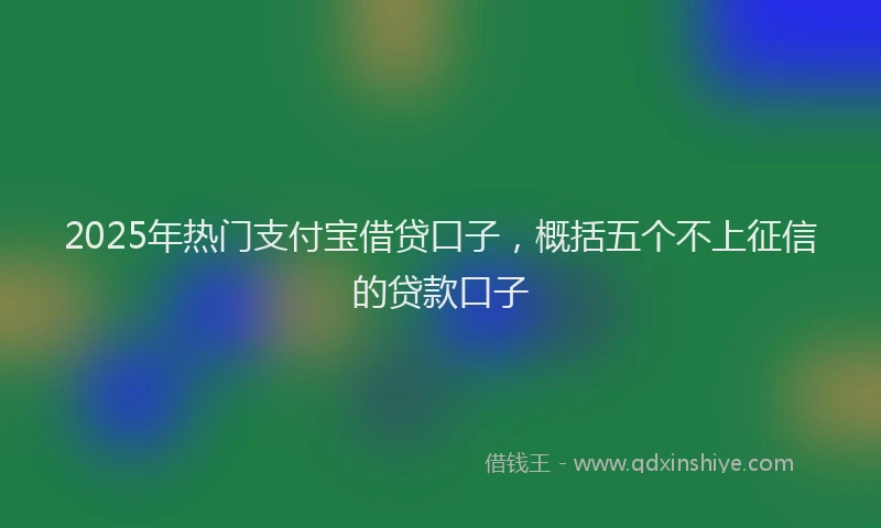 2025年热门支付宝借贷口子，概括五个不上征信的贷款口子
