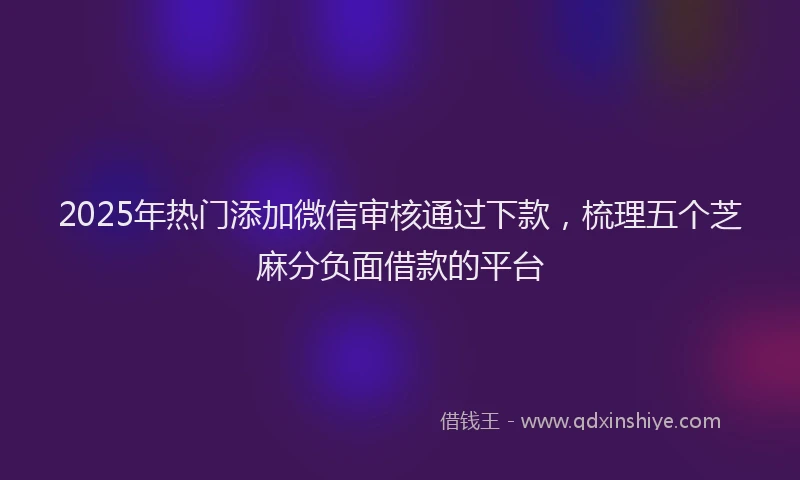 2025年热门添加微信审核通过下款，梳理五个芝麻分负面借款的平台