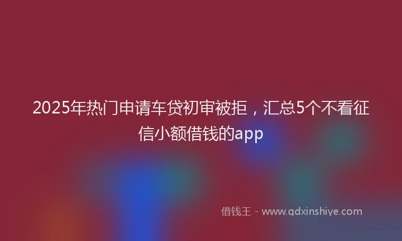 2025年热门申请车贷初审被拒，汇总5个不看征信小额借钱的app