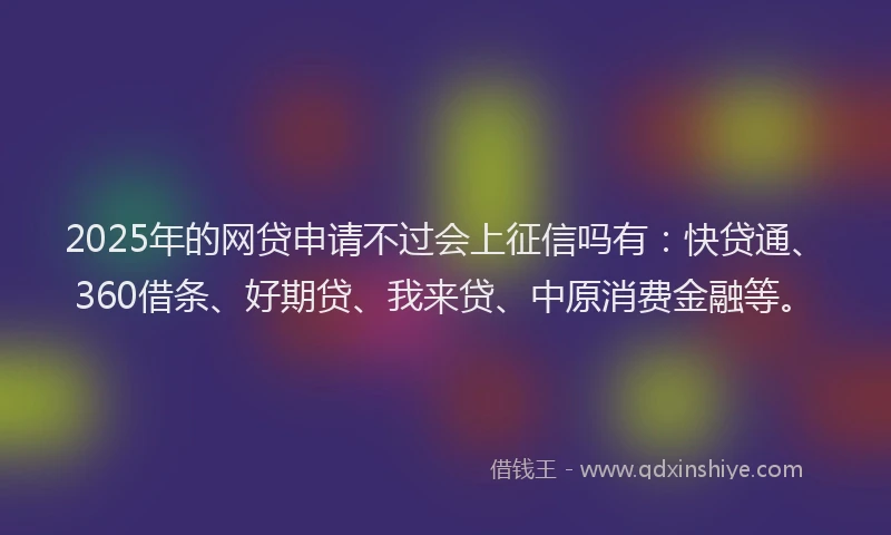 2025年的网贷申请不过会上征信吗有：快贷通、360借条、好期贷、我来贷、中原消费金融等。