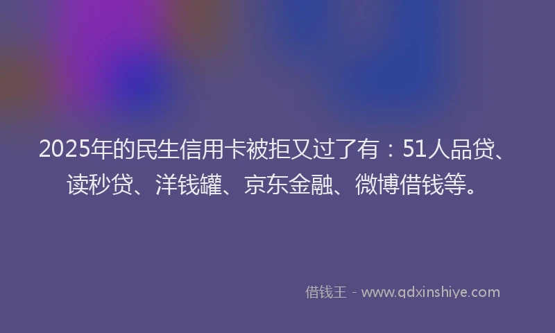 2025年的民生信用卡被拒又过了有：51人品贷、读秒贷、洋钱罐、京东金融、微博借钱等。