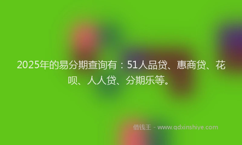 2025年的易分期查询有：51人品贷、惠商贷、花呗、人人贷、分期乐等。