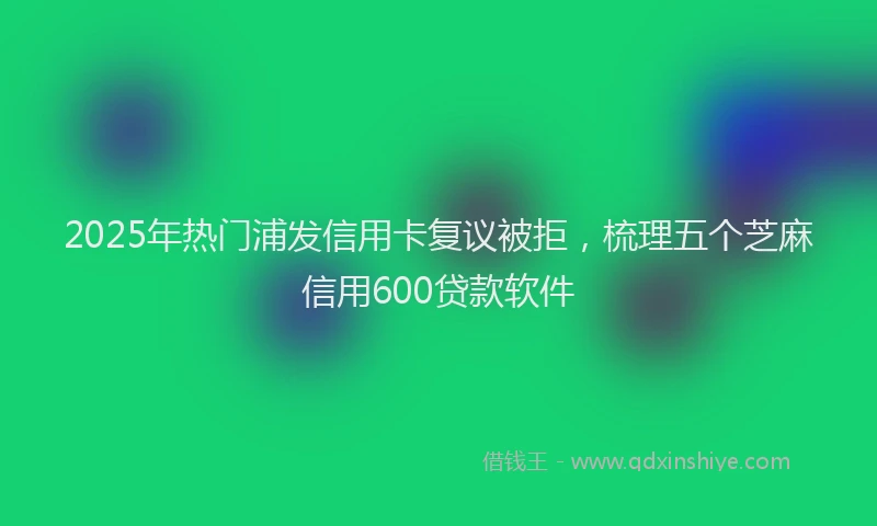 2025年热门浦发信用卡复议被拒，梳理五个芝麻信用600贷款软件