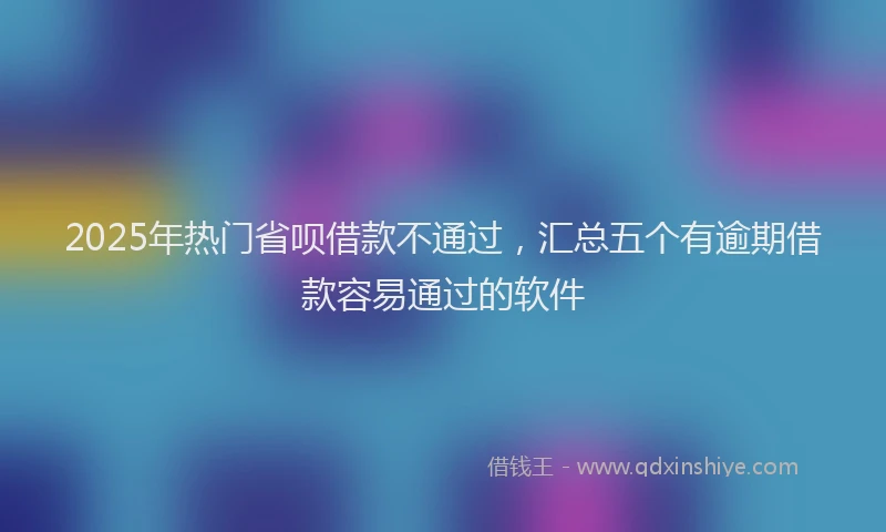 2025年热门省呗借款不通过，汇总五个有逾期借款容易通过的软件
