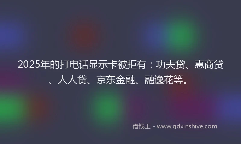 2025年的打电话显示卡被拒有：功夫贷、惠商贷、人人贷、京东金融、融逸花等。