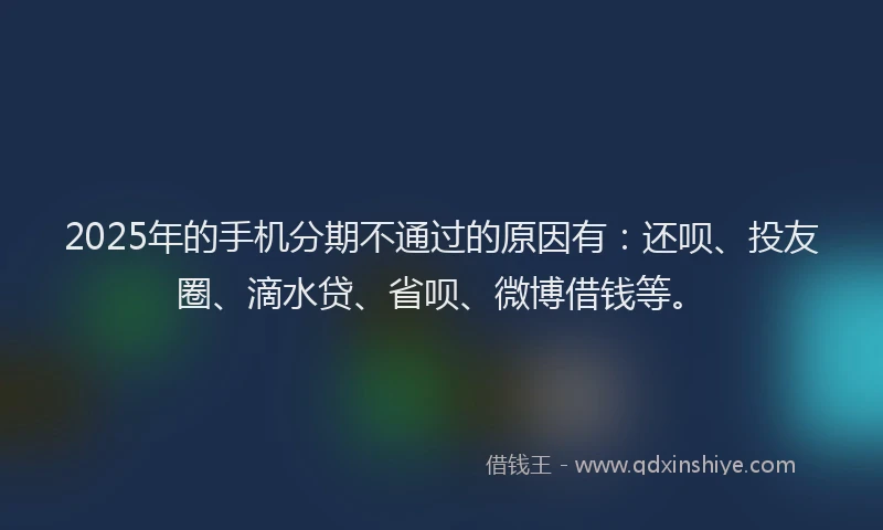2025年的手机分期不通过的原因有：还呗、投友圈、滴水贷、省呗、微博借钱等。