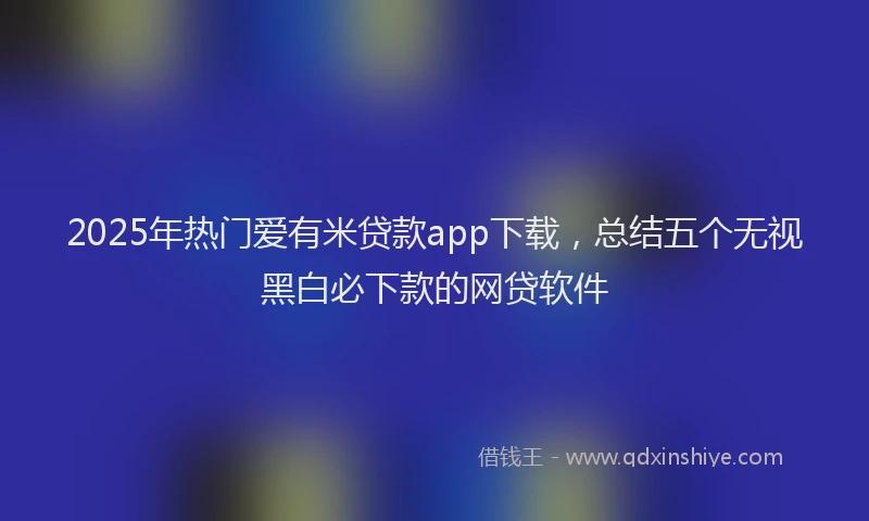 2025年热门爱有米贷款app下载，总结五个无视黑白必下款的网贷软件