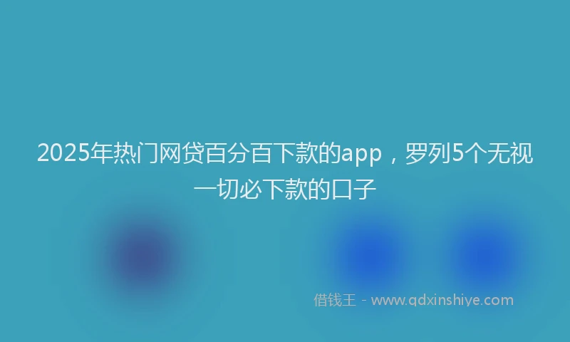 2025年热门网贷百分百下款的app，罗列5个无视一切必下款的口子