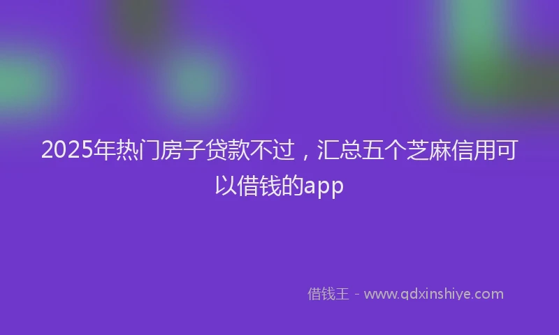 2025年热门房子贷款不过，汇总五个芝麻信用可以借钱的app