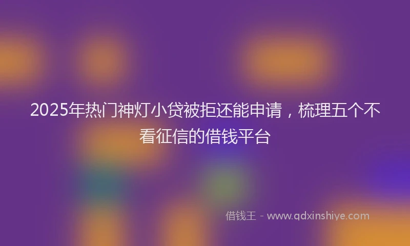 2025年热门神灯小贷被拒还能申请，梳理五个不看征信的借钱平台