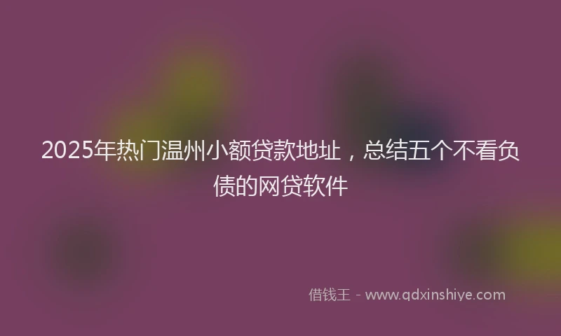 2025年热门温州小额贷款地址，总结五个不看负债的网贷软件
