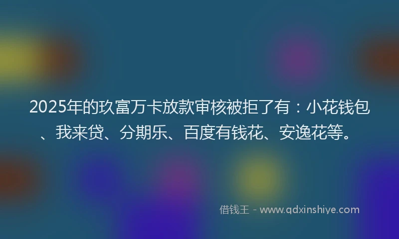 2025年的玖富万卡放款审核被拒了有：小花钱包、我来贷、分期乐、百度有钱花、安逸花等。