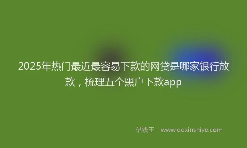 2025年热门最近最容易下款的网贷是哪家银行放款，梳理五个黑户下款app