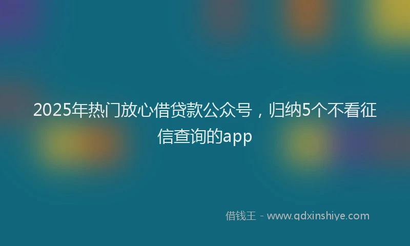 2025年热门放心借贷款公众号，归纳5个不看征信查询的app