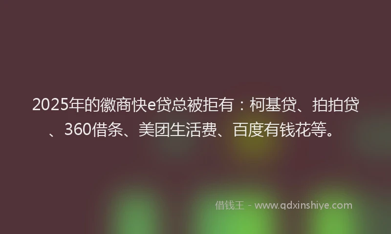2025年的徽商快e贷总被拒有：柯基贷、拍拍贷、360借条、美团生活费、百度有钱花等。