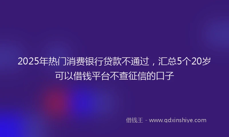 2025年热门消费银行贷款不通过，汇总5个20岁可以借钱平台不查征信的口子