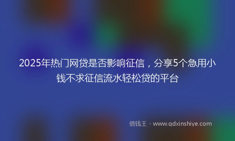 2025年热门网贷是否影响征信，分享5个急用小钱不求征信流水轻松贷的平台