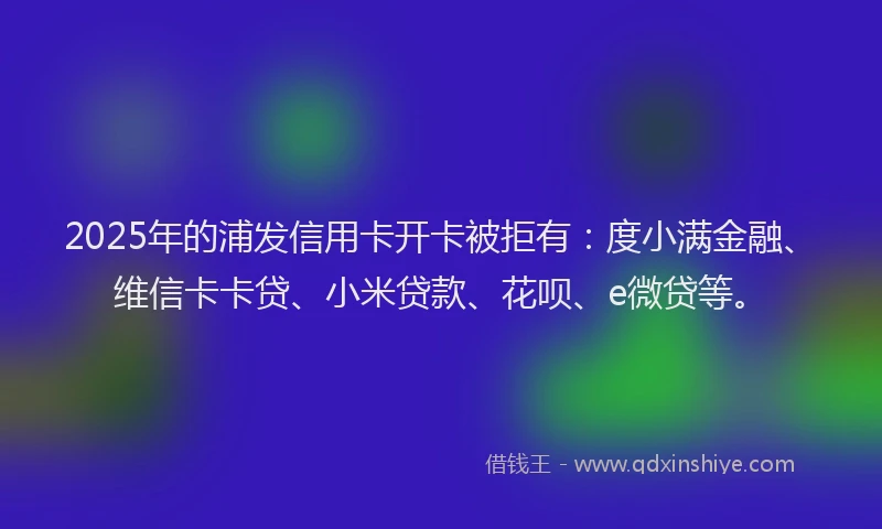 2025年的浦发信用卡开卡被拒有：度小满金融、维信卡卡贷、小米贷款、花呗、e微贷等。