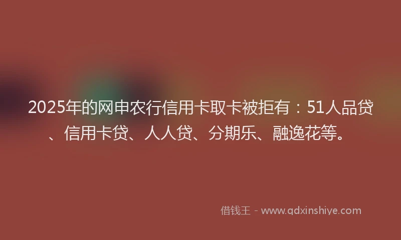2025年的网申农行信用卡取卡被拒有：51人品贷、信用卡贷、人人贷、分期乐、融逸花等。