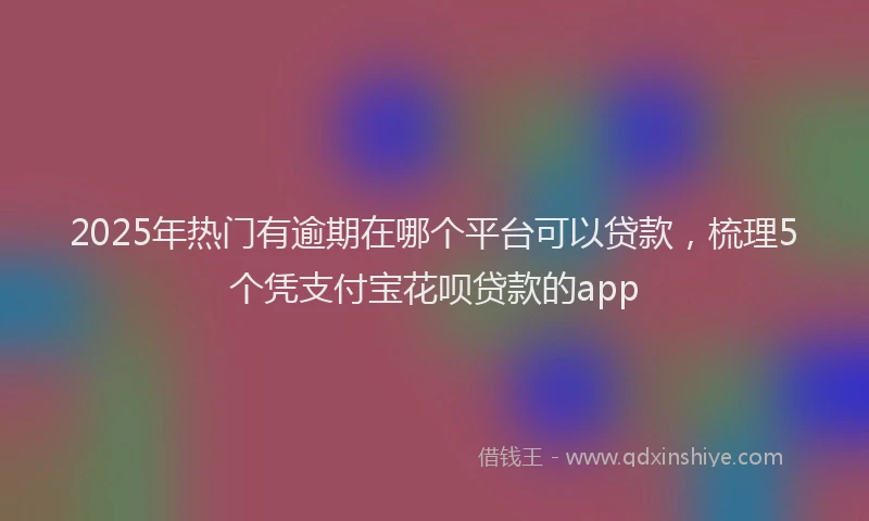 2025年热门有逾期在哪个平台可以贷款，梳理5个凭支付宝花呗贷款的app