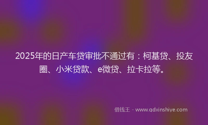 2025年的日产车贷审批不通过有：柯基贷、投友圈、小米贷款、e微贷、拉卡拉等。