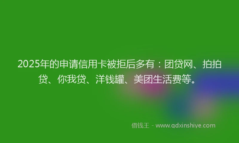 2025年的申请信用卡被拒后多有：团贷网、拍拍贷、你我贷、洋钱罐、美团生活费等。